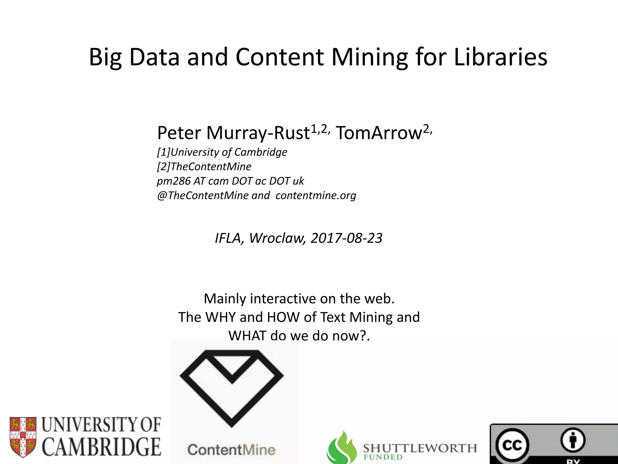 IFLA, Wroclaw, 2017-08-23
Big Data and Content Mining for Libraries
Peter Murray-Rust1,2, TomArrow2,
[1]University of Cambridge
[2]TheContentMine
pm286 AT cam DOT ac DOT uk
@TheContentMine and contentmine.org
Mainly interactive on the web.
The WHY and HOW of Text Mining and
WHAT do we do now?.
 