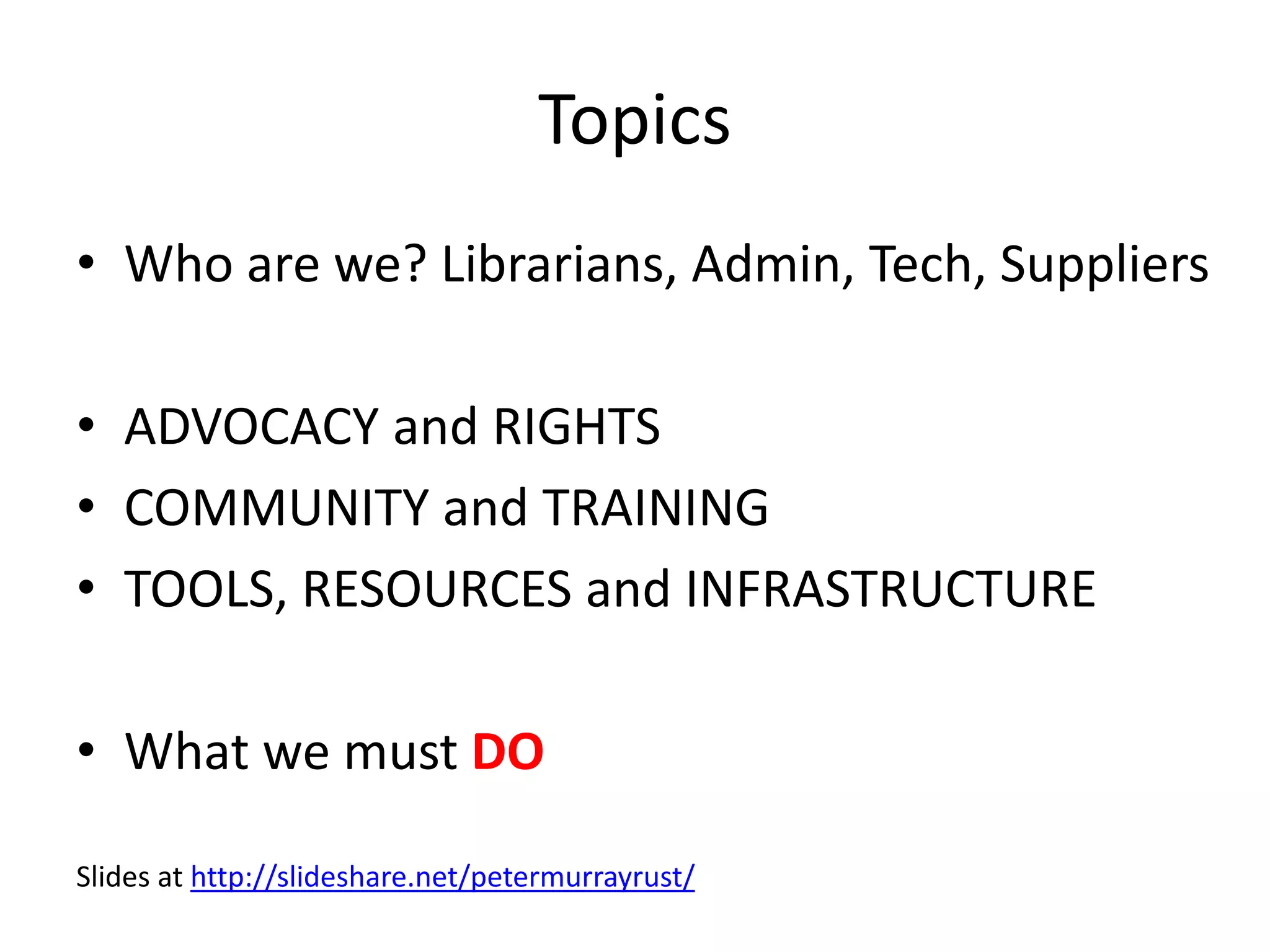Topics
• Who are we? Librarians, Admin, Tech, Suppliers
• ADVOCACY and RIGHTS
• COMMUNITY and TRAINING
• TOOLS, RESOURCES and INFRASTRUCTURE
• What we must DO
Slides at http://slideshare.net/petermurrayrust/
 