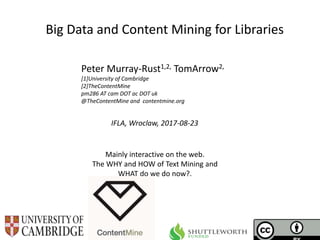IFLA, Wroclaw, 2017-08-23
Big Data and Content Mining for Libraries
Peter Murray-Rust1,2, TomArrow2,
[1]University of Cambridge
[2]TheContentMine
pm286 AT cam DOT ac DOT uk
@TheContentMine and contentmine.org
Mainly interactive on the web.
The WHY and HOW of Text Mining and
WHAT do we do now?.
 
