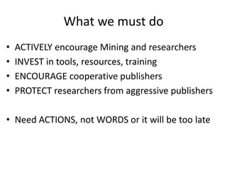 What we must do
• ACTIVELY encourage Mining and researchers
• INVEST in tools, resources, training
• ENCOURAGE cooperative publishers
• PROTECT researchers from aggressive publishers
• Need ACTIONS, not WORDS or it will be too late
 