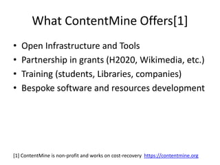 • Open Infrastructure and Tools
• Partnership in grants (H2020, Wikimedia, etc.)
• Training (students, Libraries, companies)
• Bespoke software and resources development
What ContentMine Offers[1]
[1] ContentMine is non-profit and works on cost-recovery https://contentmine.org
 