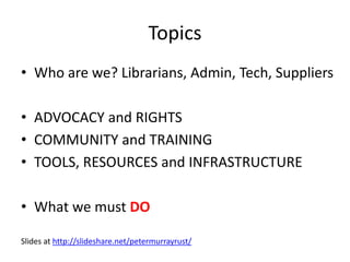 Topics
• Who are we? Librarians, Admin, Tech, Suppliers
• ADVOCACY and RIGHTS
• COMMUNITY and TRAINING
• TOOLS, RESOURCES and INFRASTRUCTURE
• What we must DO
Slides at http://slideshare.net/petermurrayrust/
 