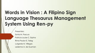Words in Vision : A Filipino Sign
Language Thesaurus Management
System Using Ren-py
Presenters:
Sonia M. Pascua
Patricia Louise C. Espina
Rima Paulyn E. Talag
Lutgarda N. Villegas
Lederma A. de Guzman
 