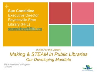 +
If Not For the Library
Making & STEAM in Public Libraries
Our Developing Mandate
IFLA President’s Program
April 2016
Sue Considine
Executive Director
Fayetteville Free
Library (FFL)
sconsidine@fflib.org
 