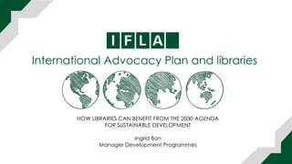 International Advocacy Plan and libraries
HOW LIBRARIES CAN BENEFIT FROM THE 2030 AGENDA
FOR SUSTAINABLE DEVELOPMENT
Ingrid Bon
Manager Development Programmes
 