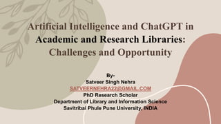 Artificial Intelligence and ChatGPT in
Academic and Research Libraries:
Challenges and Opportunity
By-
Satveer Singh Nehra
SATVEERNEHRA22@GMAIL.COM
PhD Research Scholar
Department of Library and Information Science
Savitribai Phule Pune University, INDIA
 