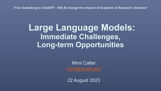 Large Language Models:
Immediate Challenges,
Long-term Opportunities
Mimi Calter
mimi@wustl.edu
22 August 2023
From Gutenberg to ChatGPT : Will AI change the mission of Academic & Research Libraries?
 