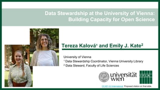 Data Stewardship at the University of Vienna:
Building Capacity for Open Science
Tereza Kalová1 and Emily J. Kate2
University of Vienna
1 Data Stewardship Coordinator, Vienna University Library
2 Data Steward, Faculty of Life Sciences
CC-BY 4.0 International Proposed citation on final slide.
 