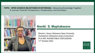 TOPIC : OPEN SCIENCE MILESTONES IN BOTSWANA : Advancing Knowledge Together
A Journey Towards Transparency, Collaboration, and Innovation
Naniki S. Maphakwane
Director, Library: Botswana Open University
Chairperson: Botswana Library Consortium
IFLA ARL ROUNDTABLE DISCUSSION
11th October 2023
 