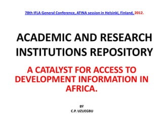 78th IFLA General Conference, ATINA session in Helsinki, Finland, 2012.
ACADEMIC AND RESEARCH
INSTITUTIONS REPOSITORY
A CATALYST FOR ACCESS TO
DEVELOPMENT INFORMATION IN
AFRICA.
BY
C.P. UZUEGBU
 