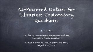 AI-Powered Robots for
Libraries: Exploratory
Questions
Bohyun Kim
CTO for the Univ. Libraries & Associate Professor,
University of Rhode Island, USA
IFLA WLIC Satellite Meeting, Berlin, Germany,  
August 21-22, 2019,
 