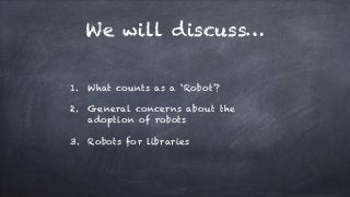 We will discuss…
1. What counts as a ‘Robot’?
2. General concerns about the
adoption of robots
3. Robots for libraries
 