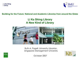 October 2007 Ruth A. Pagell, University Librarian, Singapore Management University Building for the Future: National and Academic Libraries from around the Globe Li Ka Shing Library A New Kind of Library 