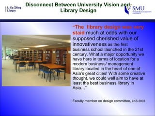Disconnect Between University Vision and  Library Design “ The  library design was very staid  much at odds with our supposed cherished value of innovativeness   as the first business school launched in the 21st century. What a major opportunity we have here in terms of location for a modern business/ management library located in the heart of one of Asia’s great cities! With some creative thought, we could well aim to have at least the best business library in Asia…” Faculty member on design committee,  LKS 2002 
