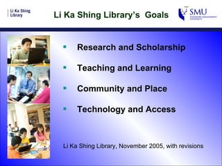 Li Ka Shing Library’s  Goals Research and Scholarship Teaching and Learning Community and Place Technology and Access Li Ka Shing Library, November 2005, with revisions 