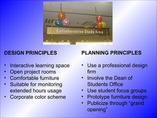 DESIGN PRINCIPLES Interactive learning space Open project rooms Comfortable furniture Suitable for monitoring extended hours usage Corporate color scheme PLANNING PRINCIPLES Use a professional design firm Involve the Dean of Students Office Use student focus groups Prototype furniture design Publicize through “grand opening” 