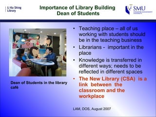 Importance of Library Building  Dean of Students Teaching place – all of us working with students should be in the teaching business Librarians -  important in the place Knowledge is transferred in different ways; needs to be reflected in different spaces The New Library (CSA)  is a link  between  the classroom and the workplace LAM, DOS, August 2007 Dean of Students in the library café  