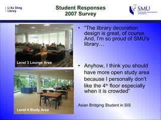 Student Responses 2007 Survey “ The library decoration design is great, of course. And, I'm so proud of SMU's library…   Anyhow, I think you should have more open study area because I personally don’t like the 4 th  floor especially when it is crowded” Asian Bridging Student in SIS Level 4 Study Area Level 3 Lounge Area 