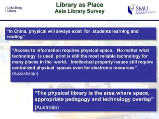 Library as Place Asia Library Survey “ In China, physical will always exist  for  students learning and reading” “ Access to information requires physical space.  No matter what technology  is used  print is still the most reliable technology for many places in the  world.  Intellectual property issues still require centralized physical  spaces even for electronic resources”  (Kazakhstan) “ The physical library is the area where space, appropriate pedagogy and technology overlap” ( Australia)   