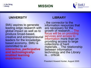 MISSION SMU aspires to generate leading edge research with global impact as well as to produce broad-based, creative and entrepreneurial leaders for the knowledge-based economy. SMU is committed to an  interactive, participative and technologically-enabled learning experience .   ..  the connector to the information resources that are necessary for the growth of research…  The focus will be on providing services and access to information  more than on providing access to large collections of hard materials… The relationship between information technology and the Library is… critical. President Howard Hunter, August 2005 UNIVERSITY  LIBRARY 