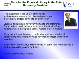 Place for the Physical Library in the Future    University President  “ The placement of the Library at the middle of the campus makes an architectural point about  the centrality of ideas to the life  of a university. Students and scholars have varying habits and preferences.  Some prefer to work online from home or from their offices.   Others prefer a more public space.  Others prefer a mixture. When in the library they need comfortable spaces in which to do collaborative work where they also have ready access to research materials. In our future, there always will be a need for some hard materials and a central accessible location for them.” President Howard Hunter, August 2007 