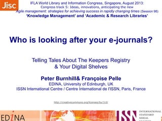 Who is looking after your e-journals?
Telling Tales About The Keepers Registry
& Your Digital Shelves
Peter Burnhill& Françoise Pelle
EDINA, University of Edinburgh, UK
ISSN International Centre / Centre International de l'ISSN, Paris, France
http://creativecommons.org/licenses/by/3.0/
IFLA World Library and Information Congress, Singapore, August 2013:
Congress track 5: Ideas, innovations, anticipating the new
Agile management: strategies for achieving success in rapidly changing times (Session 98)
‘Knowledge Management’ and ‘Academic & Research Libraries’
 