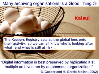 Many archiving organisations is a Good Thing 
“Digital information is best preserved by replicating it at
multiple archives run by autonomous organizations”
B. Cooper and H. Garcia-Molina (2002)
The Keepers Registry acts as the global lens onto
their activity: so we can all know who is looking after
what, and what is still at risk …
Kaisu!
 