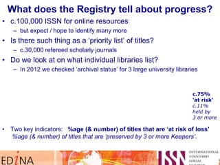 What does the Registry tell about progress?
• c.100,000 ISSN for online resources
– but expect / hope to identify many more
• Is there such thing as a „priority list‟ of titles?
– c.30,000 refereed scholarly journals
• Do we look at on what individual libraries list?
– In 2012 we checked „archival status‟ for 3 large university libraries
• Two key indicators: %age (& number) of titles that are ‘at risk of loss’
%age (& number) of titles that are ‘preserved by 3 or more Keepers’.
c.75%
„at risk‟
c.11%
held by
3 or more
 
