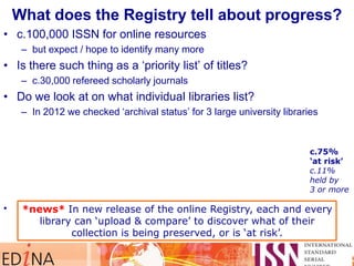 What does the Registry tell about progress?
• c.100,000 ISSN for online resources
– but expect / hope to identify many more
• Is there such thing as a „priority list‟ of titles?
– c.30,000 refereed scholarly journals
• Do we look at on what individual libraries list?
– In 2012 we checked „archival status‟ for 3 large university libraries
• Two key indicators: %age (& number) of titles that are ‘at risk of loss’
%age (& number) of titles that are ‘preserved by 3 or more Keepers’.
c.75%
„at risk‟
c.11%
held by
3 or more
*news* In new release of the online Registry, each and every
library can ‘upload & compare’ to discover what of their
collection is being preserved, or is ‘at risk’.
 