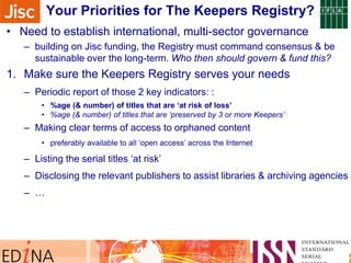 Sidebar note on monitoring their progress …Your Priorities for The Keepers Registry?
• Need to establish international, multi-sector governance
– building on Jisc funding, the Registry must command consensus & be
sustainable over the long-term. Who then should govern & fund this?
1. Make sure the Keepers Registry serves your needs
– Periodic report of those 2 key indicators: :
• %age (& number) of titles that are ‘at risk of loss’
• %age (& number) of titles that are ‘preserved by 3 or more Keepers’
– Making clear terms of access to orphaned content
• preferably available to all „open access‟ across the Internet
– Listing the serial titles „at risk‟
– Disclosing the relevant publishers to assist libraries & archiving agencies
– …
 