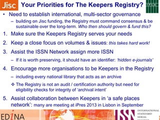Sidebar note on monitoring their progress …Your Priorities for The Keepers Registry?
• Need to establish international, multi-sector governance
– building on Jisc funding, the Registry must command consensus & be
sustainable over the long-term. Who then should govern & fund this?
1. Make sure the Keepers Registry serves your needs
2. Keep a close focus on volumes & issues: this takes hard work!
3. Assist the ISSN Network assign more ISSN
– If it is worth preserving, it should have an identifier: ‘hidden e-journals’
4. Encourage more organisations to be Keepers in the Registry
– including every national library that acts as an archive
 The Registry is not an audit / certification authority but need for
eligibility checks for integrity of „archival intent‟
5. Assist collaboration between Keepers in „a safe places
network‟: many are meeting at iPres 2013 in Lisbon in September
 