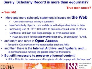 True meh uncle?
– Yes lah!
• More and more scholarly statement is issued on the Web
• Often with no obvious „country of publication‟
– New „scholarly objects‟; rich in data or with dependent links to data
– Increasing use of HTTP URL/URI to cite resources & work of others
– Content at URI can and does change, or even cease to be
• R&D at Mellon-funded Hiberlinkproject at U. of Edinburgh / LANL
• and more and more is Open Access
– issued in OA journals or via repositories such as Arkiv
• and then there is the Internet Archive, and figshare, and ..
– Is someone else running the global library of the future?
 But still necessary to preserve e-journal content!
 Still sufficient in the mainstream, although should also engage with the „new now‟
Surely, Scholarly Record is more than e-journals?
 