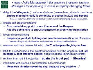 <recap> Agile Management (for academic & research libraries):
strategies for achieving success in rapidly changing times
1. delight (not disappoint) customers/patrons (researchers, students, teachers)
– Ensure that there really is continuity of access in 2020 and beyond
• If not for e-journals, then who will believe you can do more challenging digital preservation?
2. enable self-organising teams
– Give material support to more than one of the Keepers
– Require publishers to entrust content to an archiving organisation
3. favour dynamic linking
– Keepers to ‘publish’ holdings for machine-access (& terms of access)
• Keepers Registry to do likewise, to allow others to display „archival status‟
4. measure outcome (from outside in): Use The Keepers Registry as lens
5. Shift to a set of values, that creates innovation over the long term: not just
budgets & cost-effective access; not just national libraries as stewards
6. re-think time, re-think objective: regain the trust put in libraries!
7. implement with stories & conversation, not commands:
– ‘Research libraries saved the day, because they acted to …’
 