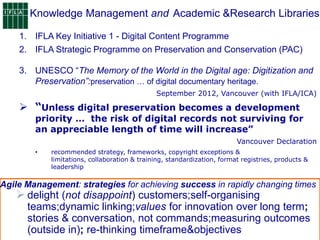 Knowledge Management and
3. UNESCO “The Memory of the World in the Digital age: Digitization and
Preservation”:preservation … of digital documentary heritage.
September 2012, Vancouver (with IFLA/ICA)
 “Unless digital preservation becomes a development
priority … the risk of digital records not surviving for
an appreciable length of time will increase”
Vancouver Declaration
• recommended strategy, frameworks, copyright exceptions &
limitations, collaboration & training, standardization, format registries, products &
leadership
Agile Management: strategies for achieving success in rapidly changing times
 delight (not disappoint) customers;self-organising
teams;dynamic linking;values for innovation over long term;
stories & conversation, not commands;measuring outcomes
(outside in); re-thinking timeframe&objectives
:
1. IFLA Key Initiative 1 - Digital Content Programme
2. IFLA Strategic Programme on Preservation and Conservation (PAC)
Academic &Research Libraries
 