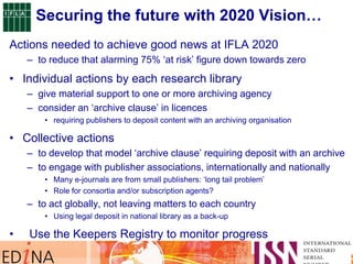 Securing the future with 2020 Vision…
Actions needed to achieve good news at IFLA 2020
– to reduce that alarming 75% „at risk‟ figure down towards zero
• Individual actions by each research library
– give material support to one or more archiving agency
– consider an „archive clause‟ in licences
• requiring publishers to deposit content with an archiving organisation
• Collective actions
– to develop that model „archive clause‟ requiring deposit with an archive
– to engage with publisher associations, internationally and nationally
• Many e-journals are from small publishers: „long tail problem‟
• Role for consortia and/or subscription agents?
– to act globally, not leaving matters to each country
• Using legal deposit in national library as a back-up
• Use the Keepers Registry to monitor progress
 