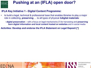 IFLA Key Initiative 1 - Digital Content Programme:
• to build a legal, technical & professional base that enables libraries to play a major
role in collecting, preserving … to all types of physical &digital materials:
• digital preservation – with a focus on legal mechanisms [*] for harvesting and preserving
born digital information and local content hosted on websites and in social media
Activities: Develop and endorse the IFLA Statement on Legal Deposit [*]
Pushing at an (IFLA) open door?
 