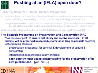 The Strategic Programme on Preservation and Conservation (PAC)
“has one major goal : to ensure that library and archive materials… in all
formats, will be preserved in accessible form for as long as possible according
to the following principles :
– preservation is essential for survival & development of culture &
scholarship
– international cooperation is a key principle
– each country must accept responsibility for the preservation of its
own publications. [yes, but …]
Pushing at an (IFLA) open door?
 