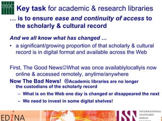 … is to ensure ease and continuity of access to
the scholarly & cultural record
And we all know what has changed …
• a significant/growing proportion of that scholarly & cultural
record is in digital format and available across the Web
First, The Good NewsWhat was once availablylocallyis now
online & accessed remotely, anytime/anywhere
Now The Bad News! Academic libraries are no longer
the custodians of the scholarly record
– What is on the Web one day is changed or disappeared the next
– We need to invest in some digital shelves!
Key task for academic & research libraries
 