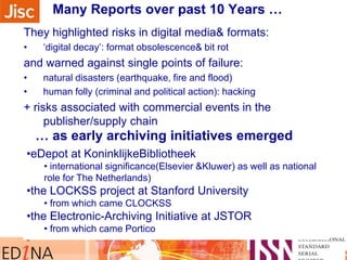 Many Reports over past 10 Years …
They highlighted risks in digital media& formats:
• „digital decay‟: format obsolescence& bit rot
and warned against single points of failure:
• natural disasters (earthquake, fire and flood)
• human folly (criminal and political action): hacking
+ risks associated with commercial events in the
publisher/supply chain
•eDepot at KoninklijkeBibliotheek
• international significance(Elsevier &Kluwer) as well as national
role for The Netherlands)
•the LOCKSS project at Stanford University
• from which came CLOCKSS
•the Electronic-Archiving Initiative at JSTOR
• from which came Portico
… as early archiving initiatives emerged
 