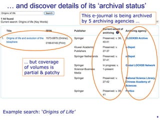9
… but coverage
of volumes is
partial & patchy
This e-journal is being archived
by 5 archiving agencies …
Example search: ‘Origins of Life’
… and discover details of its „archival status‟
 