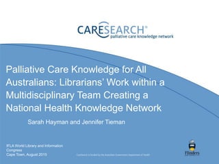 Palliative Care Knowledge for All
Australians: Librarians’ Work within a
Multidisciplinary Team Creating a
National Health Knowledge Network
Sarah Hayman and Jennifer Tieman
IFLA World Library and Information
Congress
Cape Town, August 2015
 
