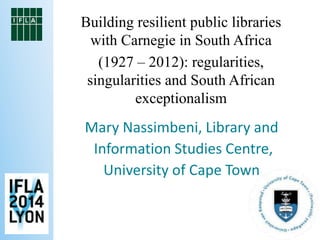 Building resilient public libraries 
with Carnegie in South Africa 
(1927 – 2012): regularities, 
singularities and South African 
exceptionalism 
Mary Nassimbeni, Library and 
Information Studies Centre, 
University of Cape Town 
 