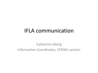 IFLA communication
Catharina Isberg
Information Coordinator, CPDWL section
 