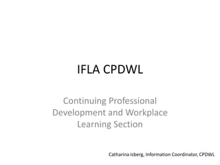 IFLA CPDWL
Continuing Professional
Development and Workplace
Learning Section
Catharina Isberg, Information Coordinator, CPDWL
 