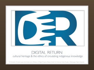 DIGITAL RETURN 
cultural heritage & the ethics of circulating indigenous knowledge 
Dr. Kimberly Christen| www. kimchristen.com | Director of Digital Projects, Plateau Center for American Indian Studies | Washington State University 
 