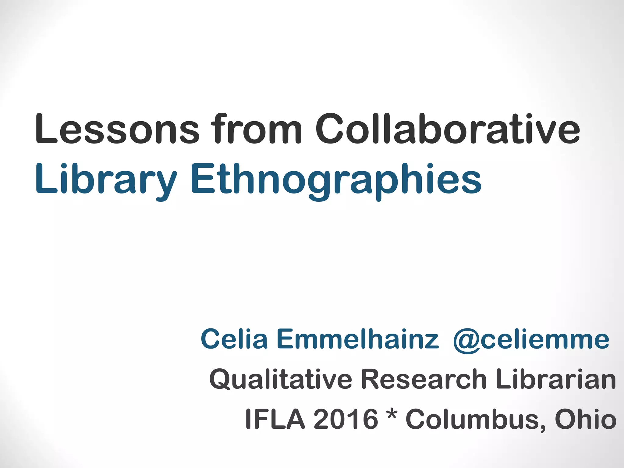 Lessons from Collaborative
Library Ethnographies
Celia Emmelhainz @celiemme
Qualitative Research Librarian
IFLA 2016 * Columbus, Ohio
 