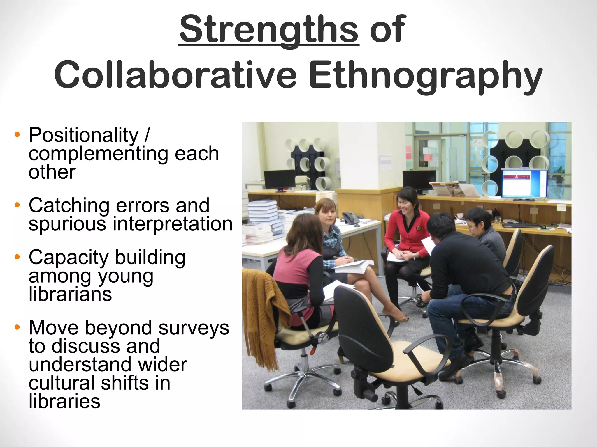 Strengths of
Collaborative Ethnography
• Positionality /
complementing each
other
• Catching errors and
spurious interpretation
• Capacity building
among young
librarians
• Move beyond surveys
to discuss and
understand wider
cultural shifts in
libraries
 