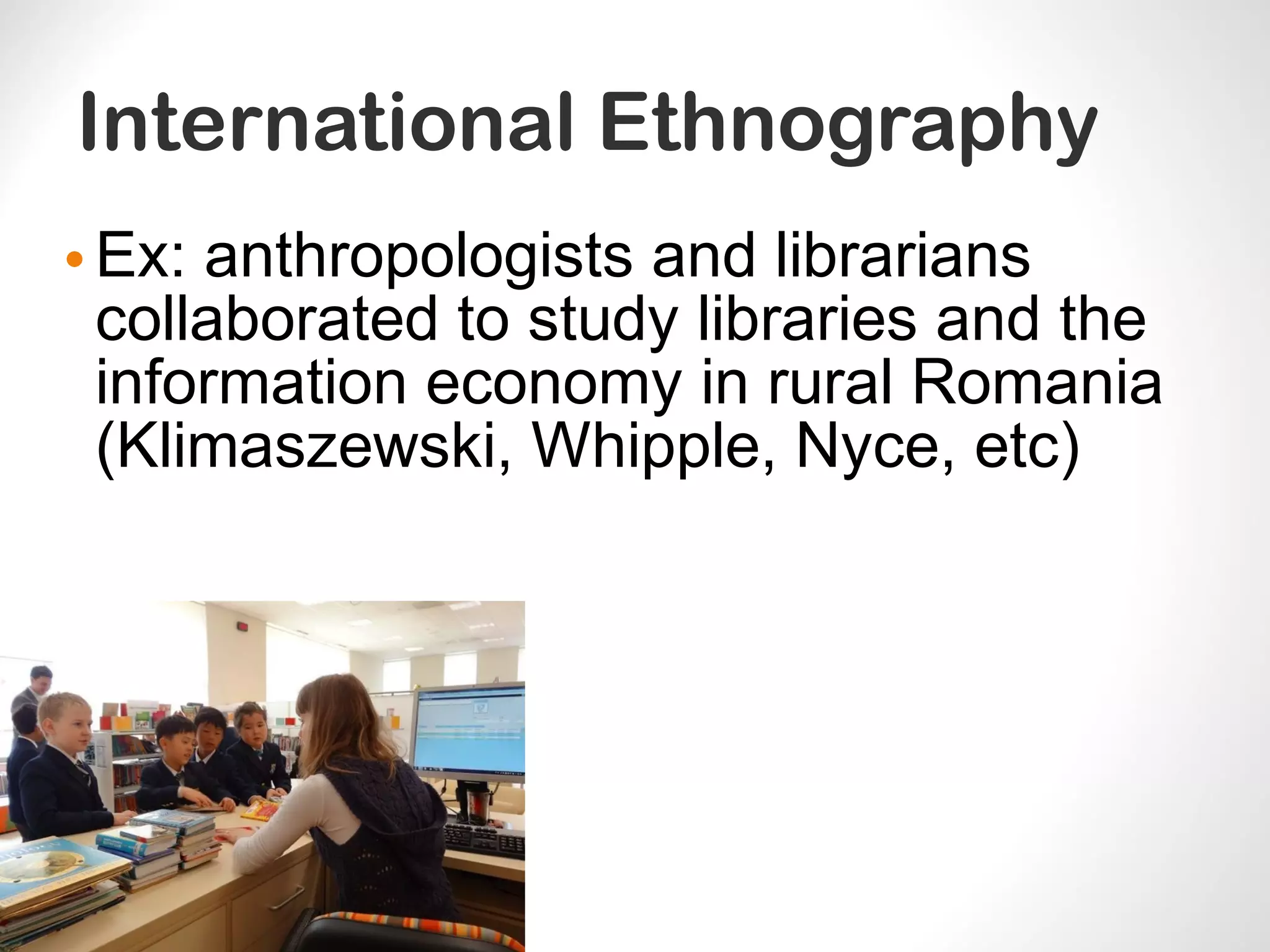 International Ethnography
•Ex: anthropologists and librarians
collaborated to study libraries and the
information economy in rural Romania
(Klimaszewski, Whipple, Nyce, etc)
 