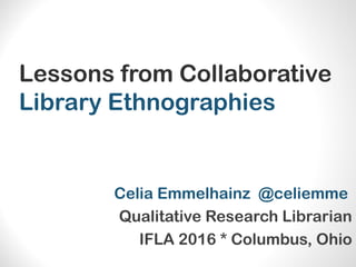 Lessons from Collaborative
Library Ethnographies
Celia Emmelhainz @celiemme
Qualitative Research Librarian
IFLA 2016 * Columbus, Ohio
 