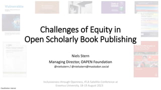 Classification: Internal
Challenges of Equity in
Open Scholarly Book Publishing
Niels Stern
Managing Director, OAPEN Foundation
Inclusiveness through Openness, IFLA Satellite Conference at
Erasmus University, 18-19 August 2023
@nielsstern / @nielsstern@mastodon.social
 